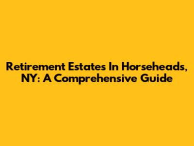 Retirement Estates In Horseheads, NY: A Comprehensive Guide