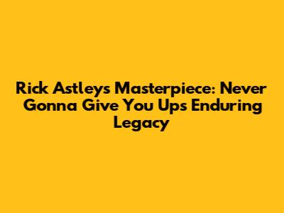 Rick Astley's Masterpiece: Never Gonna Give You Up's Enduring Legacy