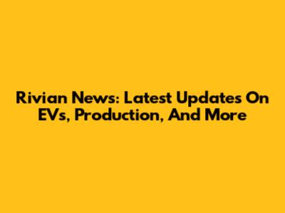 Rivian News: Latest Updates On EVs, Production, And More