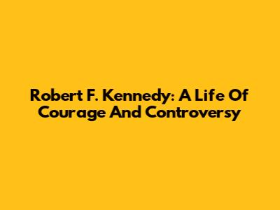 Robert F. Kennedy: A Life Of Courage And Controversy