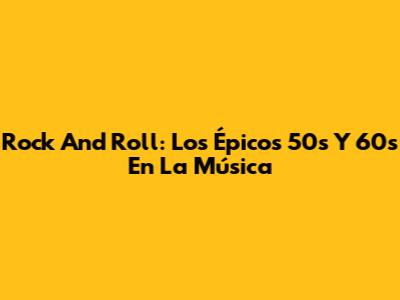 Rock And Roll: Los Épicos 50s Y 60s En La Música