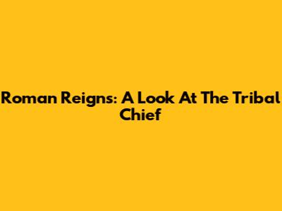 Roman Reigns: A Look At The Tribal Chief