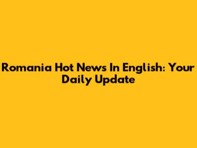 Romania Hot News In English: Your Daily Update