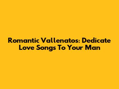 Romantic Vallenatos: Dedicate Love Songs To Your Man