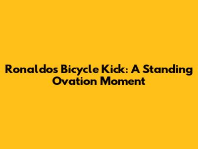 Ronaldo's Bicycle Kick: A Standing Ovation Moment