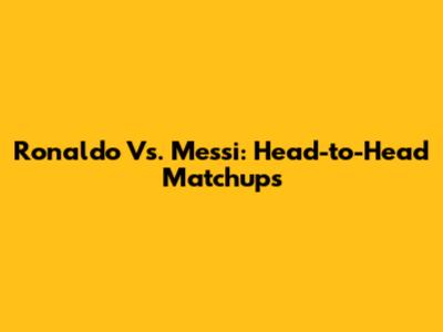 Ronaldo Vs. Messi: Head-to-Head Matchups