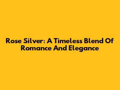 Rose Silver: A Timeless Blend Of Romance And Elegance