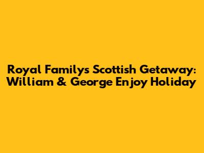 Royal Family's Scottish Getaway: William & George Enjoy Holiday