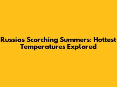 Russia's Scorching Summers: Hottest Temperatures Explored