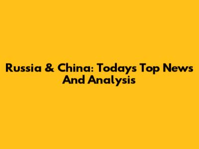 Russia & China: Today's Top News And Analysis