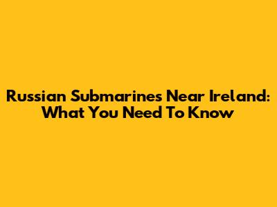 Russian Submarines Near Ireland: What You Need To Know
