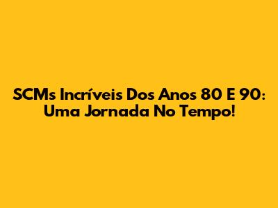 SCMs Incríveis Dos Anos 80 E 90: Uma Jornada No Tempo!