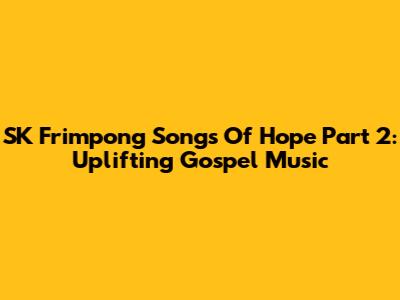 SK Frimpong Songs Of Hope Part 2: Uplifting Gospel Music