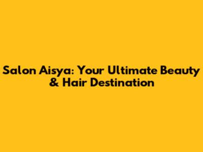 Salon Aisya: Your Ultimate Beauty & Hair Destination