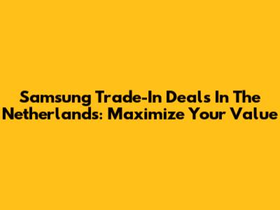 Samsung Trade-In Deals In The Netherlands: Maximize Your Value