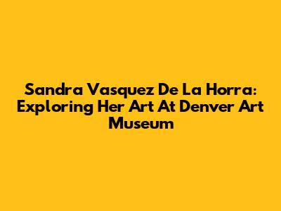 Sandra Vasquez De La Horra: Exploring Her Art At Denver Art Museum