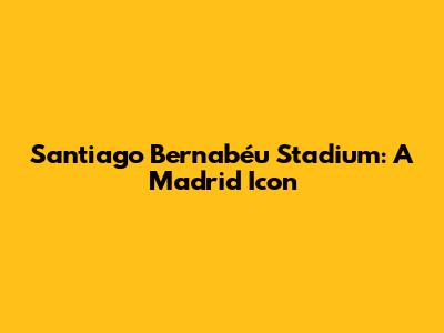 Santiago Bernabéu Stadium: A Madrid Icon