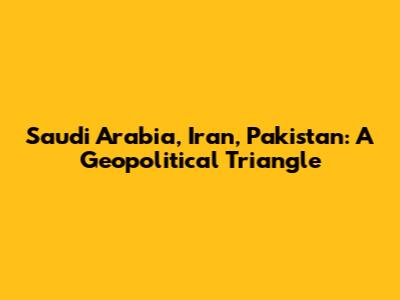 Saudi Arabia, Iran, Pakistan: A Geopolitical Triangle