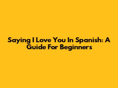 Saying 'I Love You' In Spanish: A Guide For Beginners