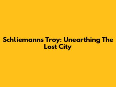 Schliemann's Troy: Unearthing The Lost City