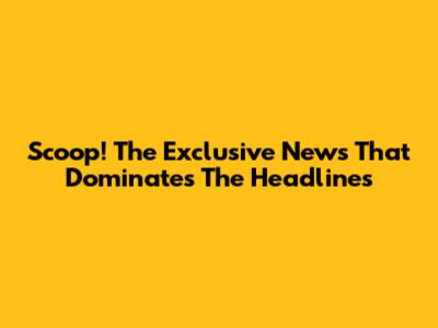 Scoop! The Exclusive News That Dominates The Headlines