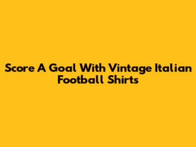 Score A Goal With Vintage Italian Football Shirts