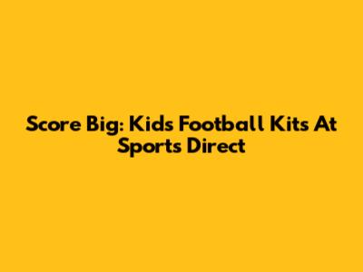 Score Big: Kids' Football Kits At Sports Direct