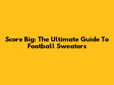 Score Big: The Ultimate Guide To Football Sweaters