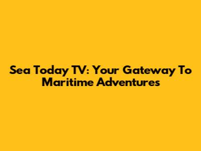 Sea Today TV: Your Gateway To Maritime Adventures