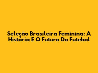 Seleção Brasileira Feminina: A História E O Futuro Do Futebol