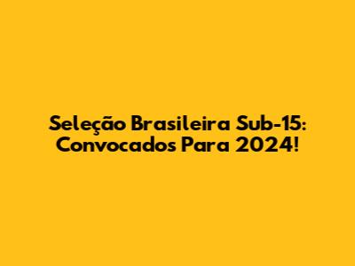 Seleção Brasileira Sub-15: Convocados Para 2024!