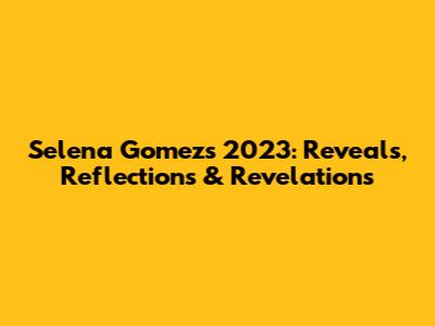 Selena Gomez's 2023: Reveals, Reflections & Revelations