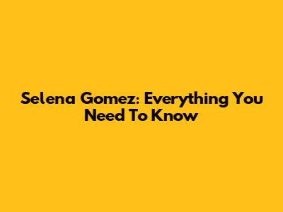 Selena Gomez: Everything You Need To Know