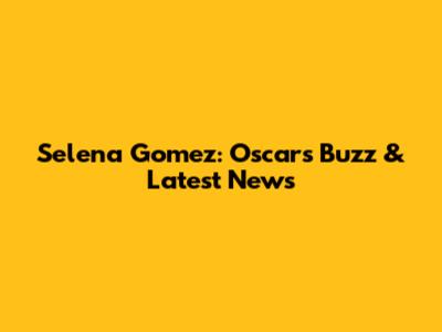 Selena Gomez: Oscars Buzz & Latest News