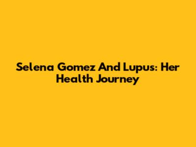Selena Gomez And Lupus: Her Health Journey