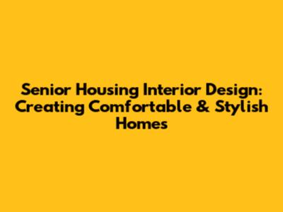 Senior Housing Interior Design: Creating Comfortable & Stylish Homes