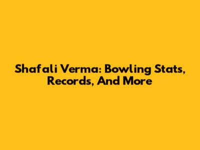 Shafali Verma: Bowling Stats, Records, And More
