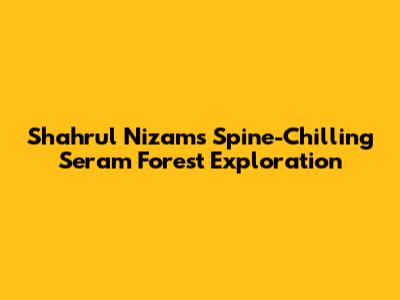 Shahrul Nizam's Spine-Chilling Seram Forest Exploration
