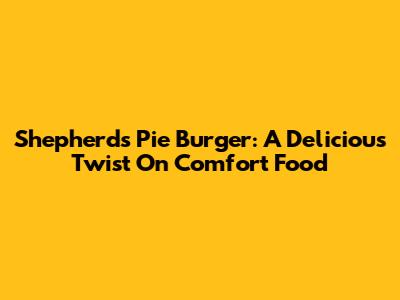 Shepherd's Pie Burger: A Delicious Twist On Comfort Food