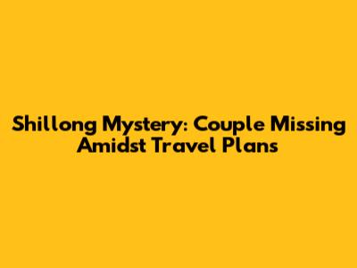 Shillong Mystery: Couple Missing Amidst Travel Plans