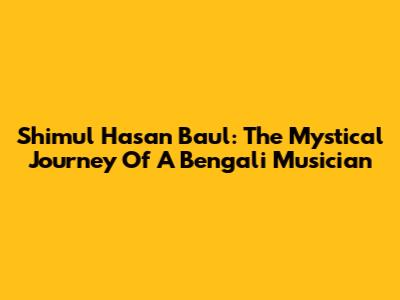 Shimul Hasan Baul: The Mystical Journey Of A Bengali Musician