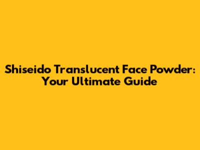 Shiseido Translucent Face Powder: Your Ultimate Guide