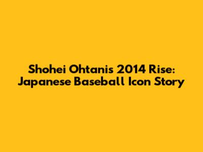 Shohei Ohtani's 2014 Rise: Japanese Baseball Icon Story