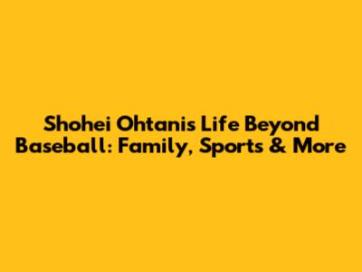 Shohei Ohtani's Life Beyond Baseball: Family, Sports & More