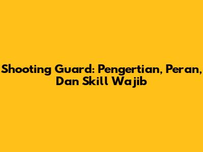 Shooting Guard: Pengertian, Peran, Dan Skill Wajib