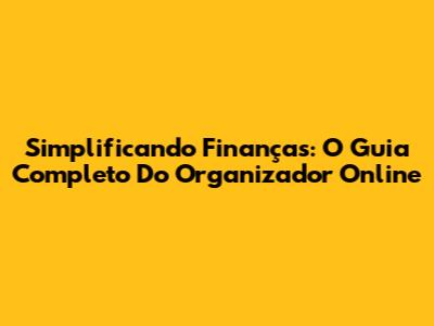 Simplificando Finanças: O Guia Completo Do Organizador Online