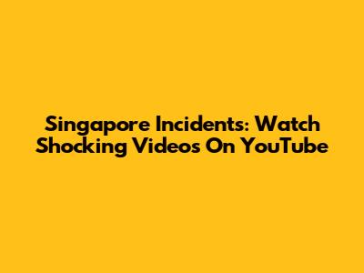 Singapore Incidents: Watch Shocking Videos On YouTube
