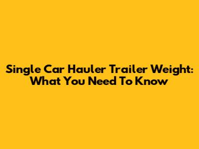 Single Car Hauler Trailer Weight: What You Need To Know