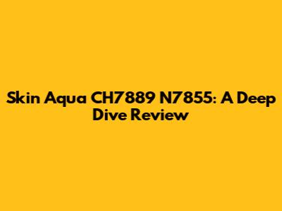 Skin Aqua CH7889 N7855: A Deep Dive Review