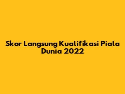 Skor Langsung Kualifikasi Piala Dunia 2022